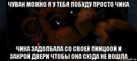 чувак можно я у тебя побуду просто чика чика задолбала со своей пиицоой и закрой двери чтобы она сюда не вошла