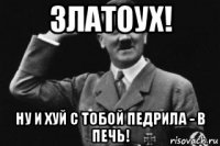 златоух! ну и хуй с тобой педрила - в печь!