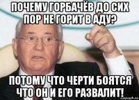 почему горбачёв до сих пор не горит в аду? потому что черти боятся что он и его развалит!