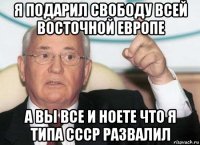 я подарил свободу всей восточной европе а вы все и ноете что я типа ссср развалил