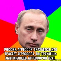  россия, агрессор, трахается, кто трахает агрессора, ты трахаешь американцев, агрессоров ебут.