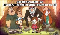 диппер:нам долго так стоять?стенли:нет,малыш потомучто ты кек 