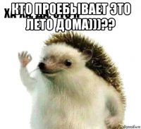 кто проебывает это лето дома)))?? 