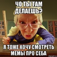 чо ты там делаешь? я тоже хочу смотреть мемы про себа