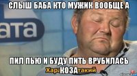 слыш баба кто мужик вообще а пил пью и буду пить врубилась коза