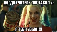 когда учитель поставил 2: я тебя убью!!!!