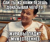 сан. ты из кожи лезешь доказывая чего-то, жура выглядит мужественнее