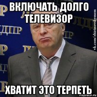 включать долго телевизор хватит это терпеть