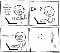 щас с друзьями будем играть в клубе БАН?! навсегда???!!! :'(