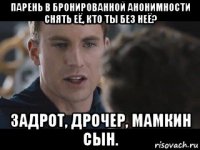 парень в бронированной анонимности снять её, кто ты без неё? задрот, дрочер, мамкин сын.