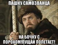 пашку самозванца на бочку с порохом!пущай полетает!