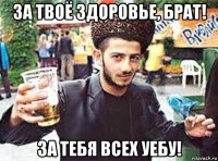 за твоё здоровье, брат! за тебя всех уебу!