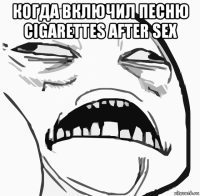 когда включил песню cigarettes after sex 