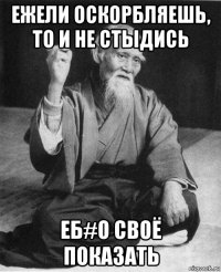 ежели оскорбляешь, то и не стыдись еб#о своё показать