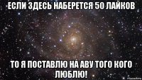 если здесь наберется 50 лайков то я поставлю на аву того кого люблю!