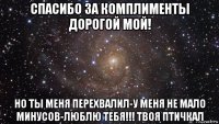 спасибо за комплименты дорогой мой! но ты меня перехвалил-у меня не мало минусов-люблю тебя!!! твоя птичкал