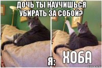 дочь ты научишься убирать за собой? я: