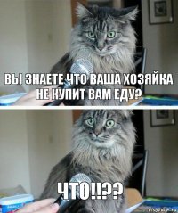 ВЫ ЗНАЕТЕ ЧТО ВАША ХОЗЯЙКА НЕ КУПИТ ВАМ ЕДУ? ЧТО!!??