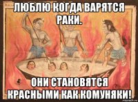 люблю когда варятся раки. они становятся красными как комуняки!