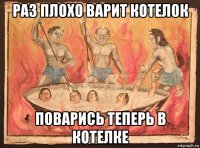 раз плохо варит котелок поварись теперь в котелке