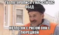 ты поторопись у нас сейчас обед котлетки с рисом они с пюрешкой