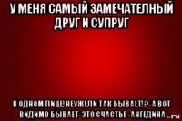 у меня самый замечателный друг и супруг в одном лице!неужели так бывает!?-а вот видимо бывает-это счастье -ангедина