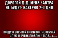 дорогой д-д! меня завтра не будет- наверно 2-3 дня поеду с внучкой нянчится. не скучай цлую и очень люблю!!! геля