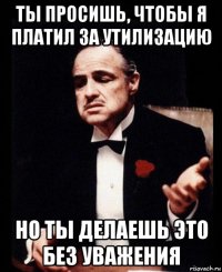 ты просишь, чтобы я платил за утилизацию но ты делаешь это без уважения