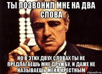 ты позвонил мне на два слова но в этих двух словах ты не предлагаешь мне дружбу, и даже не называешь меня крестным