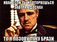 иван если ты не оторвешься завтра в досках то я позову луку брази