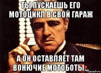 ты пускаешь его мотоцикл в свой гараж а он оставляет там вонючие мотоботы...