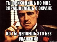 ты приходишь ко мне, спрашиваешь о охране но ты делаешь это без уважения