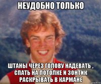 неудобно только штаны через голову надевать , спать на потолке и зонтик раскрывать в кармане