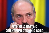  что же делать с электричеством с аэс?