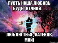 пусть наша любовь будет вечной. . . люблю тебя , катенок мой!