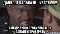 данил, я пальца не чувствую!! а нехер было прикуриватель пальцем проверять