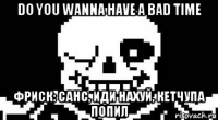 do you wanna have a bad time фриск: санс, иди нахуй, кетчупа попил