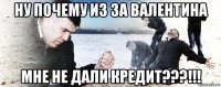 ну почему из за валентина мне не дали кредит???!!!