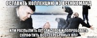 оставить коллекцию из всех команд или распылить аутсайдеров и попробовать скрафтить всех серебряных вп?