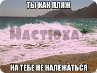 ты как пляж на тебе не належаться