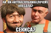 ай -яй-ай!!!насяльника,почему опоздла? секиса?
