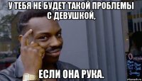 у тебя не будет такой проблемы с девушкой, если она рука.