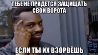 тебе не придется защищать свои ворота если ты их взорвёшь