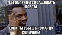 тебе не придется защищать ворота если ты убьешь команду соперника