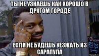 ты не узнаешь как хорошо в другом городе если не будешь уезжать из сарапула