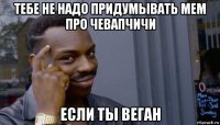 тебе не надо придумывать мем про чевапчичи если ты веган