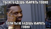 ты не будешь убирать говно если ты не будешь убирать говно