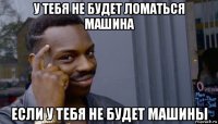 у тебя не будет ломаться машина если у тебя не будет машины