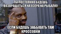 ты постоянно будешь возвращаться на озёра на рыбалку если будешь забывать там кроссовки