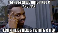 ты не будешь пить пиво с акылай если не будешь гулять с ней